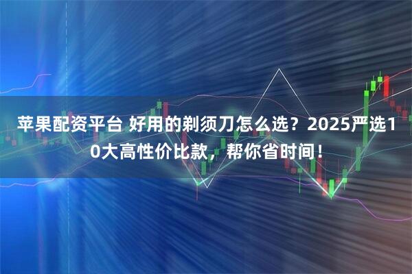 苹果配资平台 好用的剃须刀怎么选？2025严选10大高性价比款，帮你省时间！