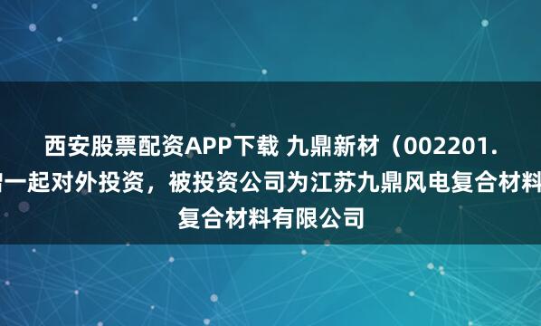 西安股票配资APP下载 九鼎新材（002201.SZ）新增一起对外投资，被投资公司为江苏九鼎风电复合材料有限公司