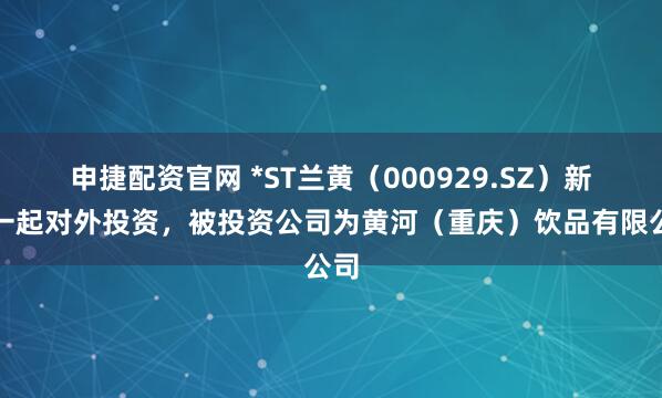 申捷配资官网 *ST兰黄（000929.SZ）新增一起对外投资，被投资公司为黄河（重庆）饮品有限公司