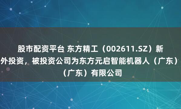 股市配资平台 东方精工（002611.SZ）新增一起对外投资，被投资公司为东方元启智能机器人（广东）有限公司