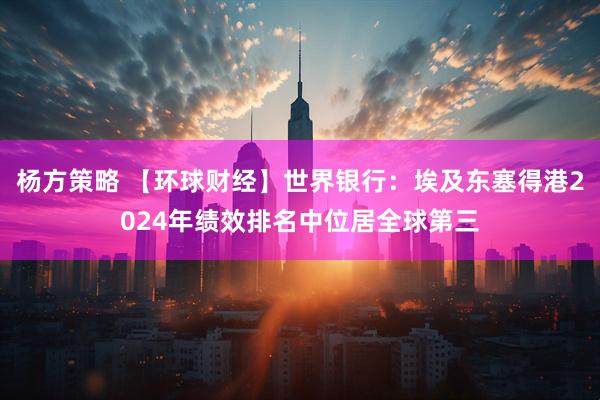 杨方策略 【环球财经】世界银行：埃及东塞得港2024年绩效排名中位居全球第三
