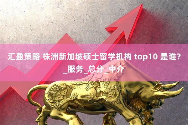 汇盈策略 株洲新加坡硕士留学机构 top10 是谁？_服务_总分_中介