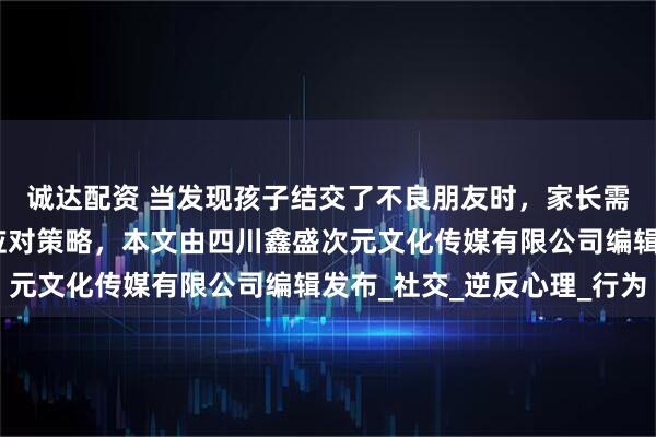 诚达配资 当发现孩子结交了不良朋友时，家长需要采取智慧而审慎的应对策略，本文由四川鑫盛次元文化传媒有限公司编辑发布_社交_逆反心理_行为