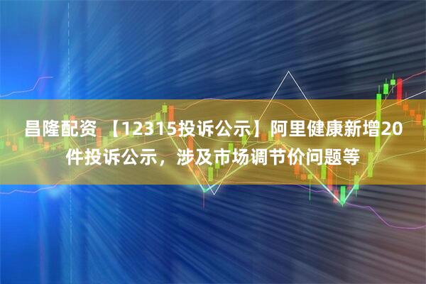 昌隆配资 【12315投诉公示】阿里健康新增20件投诉公示，涉及市场调节价问题等